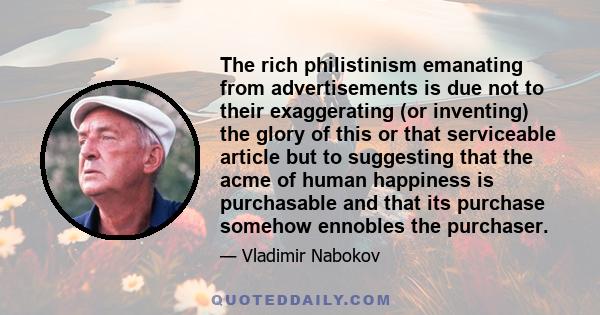 The rich philistinism emanating from advertisements is due not to their exaggerating (or inventing) the glory of this or that serviceable article but to suggesting that the acme of human happiness is purchasable and