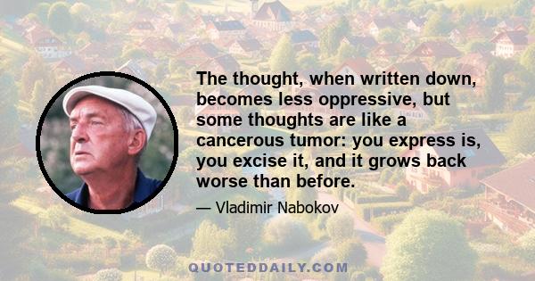 The thought, when written down, becomes less oppressive, but some thoughts are like a cancerous tumor: you express is, you excise it, and it grows back worse than before.