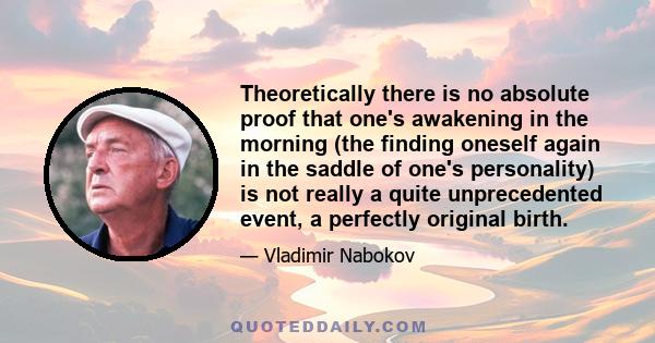 Theoretically there is no absolute proof that one's awakening in the morning (the finding oneself again in the saddle of one's personality) is not really a quite unprecedented event, a perfectly original birth.