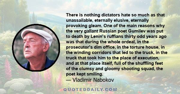 There is nothing dictators hate so much as that unassailable, eternally elusive, eternally provoking gleam. One of the main reasons why the very gallant Russian poet Gumilev was put to death by Lenin's ruffians thirty