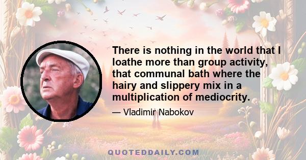 There is nothing in the world that I loathe more than group activity, that communal bath where the hairy and slippery mix in a multiplication of mediocrity.