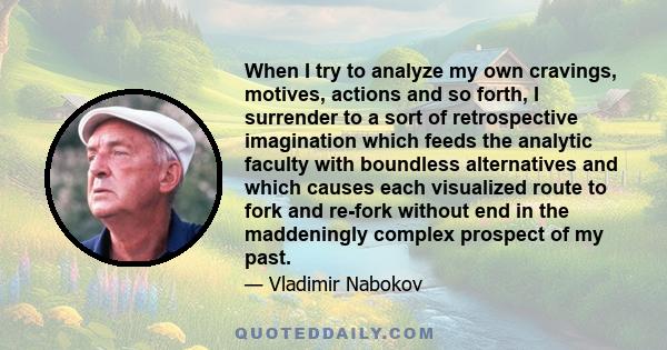 When I try to analyze my own cravings, motives, actions and so forth, I surrender to a sort of retrospective imagination which feeds the analytic faculty with boundless alternatives and which causes each visualized