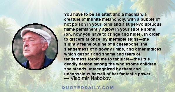 You have to be an artist and a madman, a creature of infinite melancholy, with a bubble of hot poison in your loins and a super-voluptuous flame permanently aglow in your subtle spine (oh, how you have to cringe and