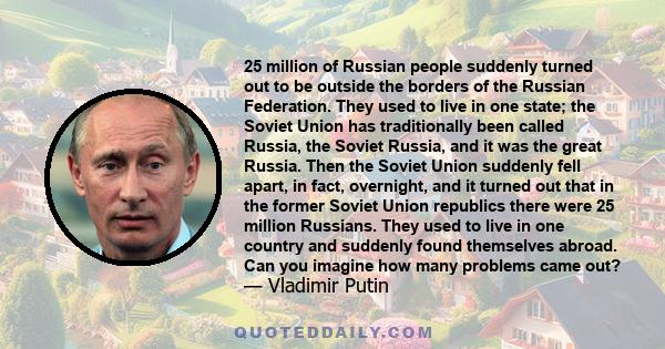 25 million of Russian people suddenly turned out to be outside the borders of the Russian Federation. They used to live in one state; the Soviet Union has traditionally been called Russia, the Soviet Russia, and it was