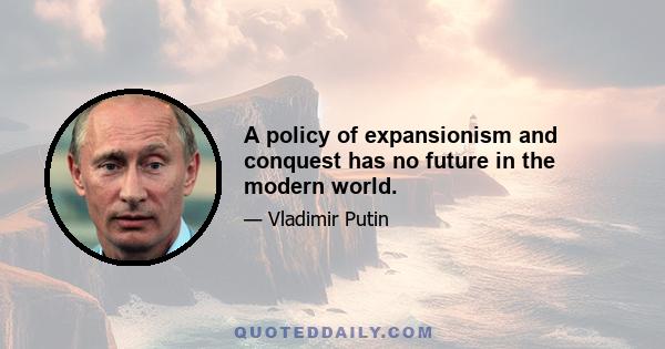 A policy of expansionism and conquest has no future in the modern world.