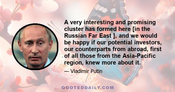 A very interesting and promising cluster has formed here [in the Russian Far East ], and we would be happy if our potential investors, our counterparts from abroad, first of all those from the Asia-Pacific region, knew