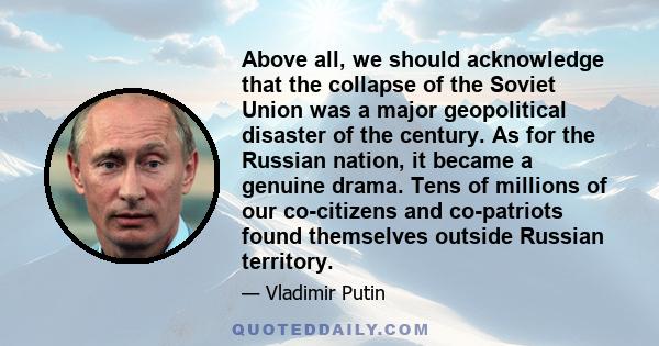 Above all, we should acknowledge that the collapse of the Soviet Union was a major geopolitical disaster of the century. As for the Russian nation, it became a genuine drama. Tens of millions of our co-citizens and