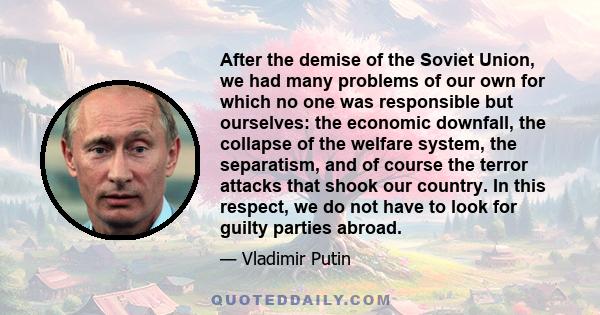 After the demise of the Soviet Union, we had many problems of our own for which no one was responsible but ourselves: the economic downfall, the collapse of the welfare system, the separatism, and of course the terror