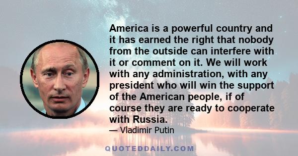 America is a powerful country and it has earned the right that nobody from the outside can interfere with it or comment on it. We will work with any administration, with any president who will win the support of the