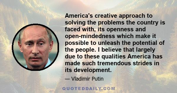 America's creative approach to solving the problems the country is faced with, its openness and open-mindedness which make it possible to unleash the potential of the people. I believe that largely due to these