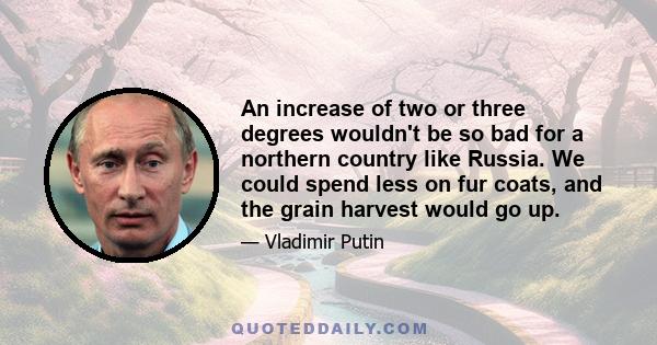 An increase of two or three degrees wouldn't be so bad for a northern country like Russia. We could spend less on fur coats, and the grain harvest would go up.