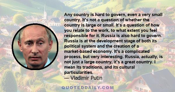 Any country is hard to govern, even a very small country. It's not a question of whether the country is large or small. It's a question of how you relate to the work, to what extent you feel responsible for it. Russia