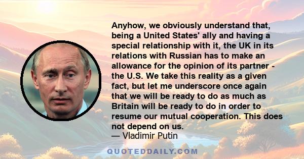 Anyhow, we obviously understand that, being a United States' ally and having a special relationship with it, the UK in its relations with Russian has to make an allowance for the opinion of its partner - the U.S. We