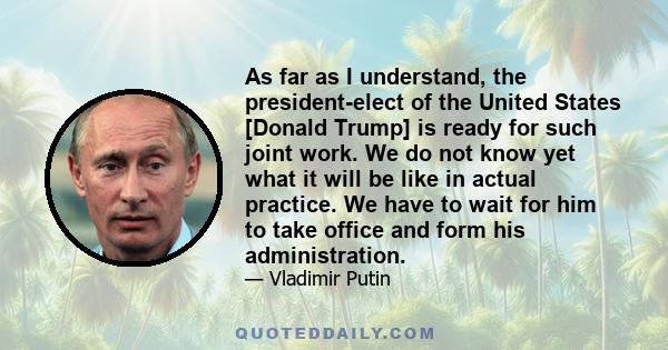 As far as I understand, the president-elect of the United States [Donald Trump] is ready for such joint work. We do not know yet what it will be like in actual practice. We have to wait for him to take office and form