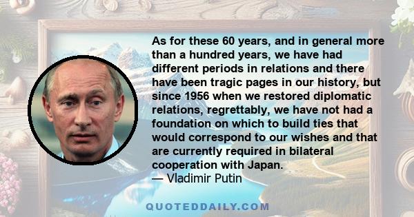 As for these 60 years, and in general more than a hundred years, we have had different periods in relations and there have been tragic pages in our history, but since 1956 when we restored diplomatic relations,