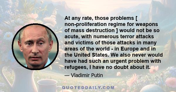 At any rate, those problems [ non-proliferation regime for weapons of mass destruction ] would not be so acute, with numerous terror attacks and victims of those attacks in many areas of the world - in Europe and in the 