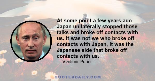 At some point a few years ago Japan unilaterally stopped those talks and broke off contacts with us. It was not we who broke off contacts with Japan, it was the Japanese side that broke off contacts with us.