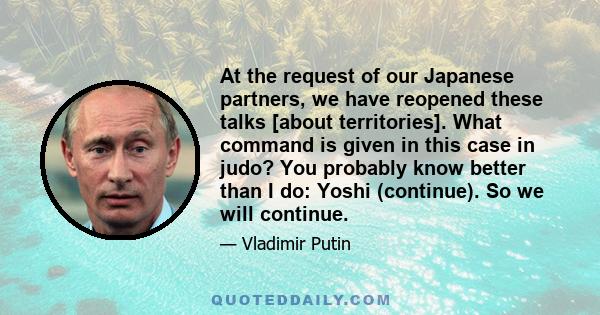 At the request of our Japanese partners, we have reopened these talks [about territories]. What command is given in this case in judo? You probably know better than I do: Yoshi (continue). So we will continue.