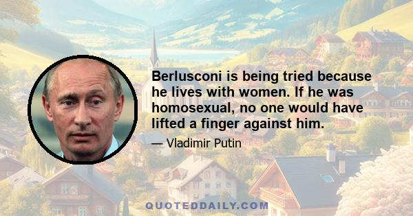 Berlusconi is being tried because he lives with women. If he was homosexual, no one would have lifted a finger against him.