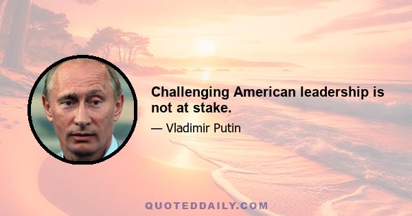 Challenging American leadership is not at stake.