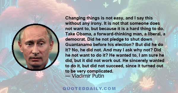 Changing things is not easy, and I say this without any irony. It is not that someone does not want to, but because it is a hard thing to do. Take Obama, a forward-thinking man, a liberal, a democrat. Did he not pledge