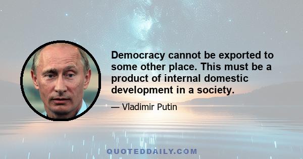 Democracy cannot be exported to some other place. This must be a product of internal domestic development in a society.