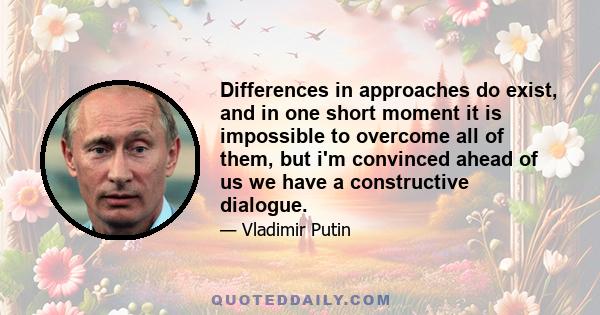 Differences in approaches do exist, and in one short moment it is impossible to overcome all of them, but i'm convinced ahead of us we have a constructive dialogue.