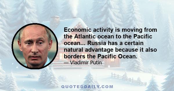 Economic activity is moving from the Atlantic ocean to the Pacific ocean... Russia has a certain natural advantage because it also borders the Pacific Ocean.