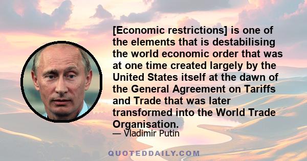 [Economic restrictions] is one of the elements that is destabilising the world economic order that was at one time created largely by the United States itself at the dawn of the General Agreement on Tariffs and Trade