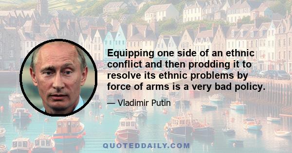 Equipping one side of an ethnic conflict and then prodding it to resolve its ethnic problems by force of arms is a very bad policy.