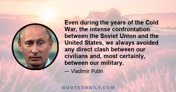 Even during the years of the Cold War, the intense confrontation between the Soviet Union and the United States, we always avoided any direct clash between our civilians and, most certainly, between our military.