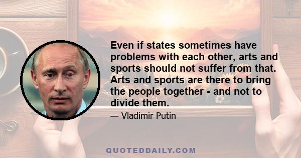 Even if states sometimes have problems with each other, arts and sports should not suffer from that. Arts and sports are there to bring the people together - and not to divide them.