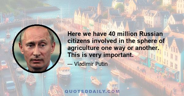 Here we have 40 million Russian citizens involved in the sphere of agriculture one way or another. This is very important.