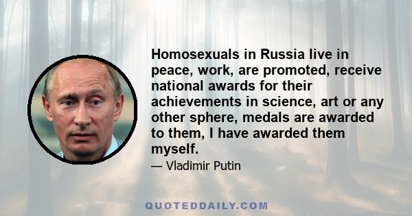 Homosexuals in Russia live in peace, work, are promoted, receive national awards for their achievements in science, art or any other sphere, medals are awarded to them, I have awarded them myself.