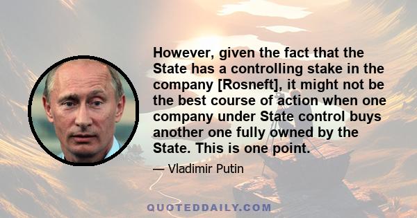 However, given the fact that the State has a controlling stake in the company [Rosneft], it might not be the best course of action when one company under State control buys another one fully owned by the State. This is