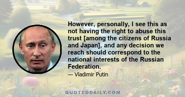 However, personally, I see this as not having the right to abuse this trust [among the citizens of Russia and Japan], and any decision we reach should correspond to the national interests of the Russian Federation.