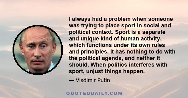 I always had a problem when someone was trying to place sport in social and political context. Sport is a separate and unique kind of human activity, which functions under its own rules and principles. It has nothing to 