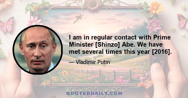 I am in regular contact with Prime Minister [Shinzo] Abe. We have met several times this year [2016].