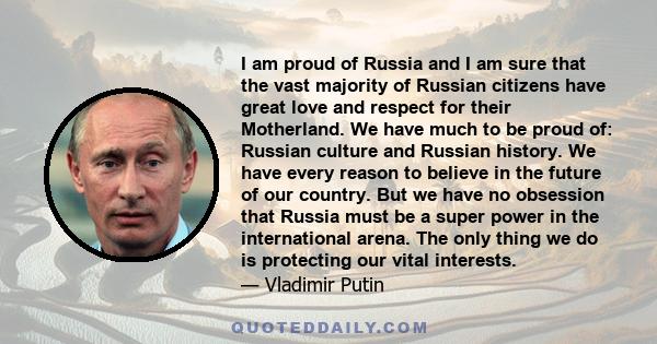 I am proud of Russia and I am sure that the vast majority of Russian citizens have great love and respect for their Motherland. We have much to be proud of: Russian culture and Russian history. We have every reason to