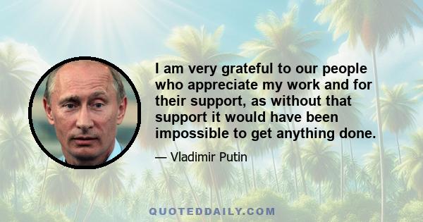 I am very grateful to our people who appreciate my work and for their support, as without that support it would have been impossible to get anything done.