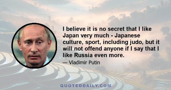 I believe it is no secret that I like Japan very much - Japanese culture, sport, including judo, but it will not offend anyone if I say that I like Russia even more.