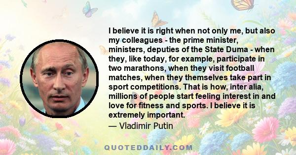 I believe it is right when not only me, but also my colleagues - the prime minister, ministers, deputies of the State Duma - when they, like today, for example, participate in two marathons, when they visit football