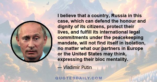 I believe that a country, Russia in this case, which can defend the honour and dignity of its citizens, protect their lives, and fulfill its international legal commitments under the peacekeeping mandate, will not find