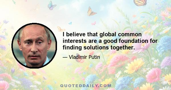 I believe that global common interests are a good foundation for finding solutions together.