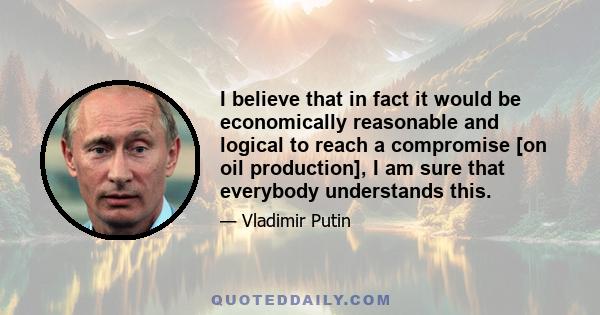 I believe that in fact it would be economically reasonable and logical to reach a compromise [on oil production], I am sure that everybody understands this.