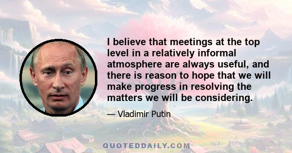 I believe that meetings at the top level in a relatively informal atmosphere are always useful, and there is reason to hope that we will make progress in resolving the matters we will be considering.