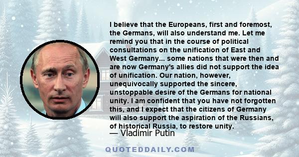 I believe that the Europeans, first and foremost, the Germans, will also understand me. Let me remind you that in the course of political consultations on the unification of East and West Germany... some nations that