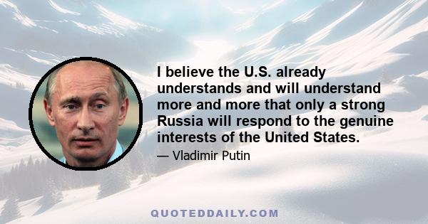 I believe the U.S. already understands and will understand more and more that only a strong Russia will respond to the genuine interests of the United States.