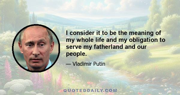 I consider it to be the meaning of my whole life and my obligation to serve my fatherland and our people.