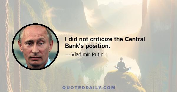 I did not criticize the Central Bank's position.